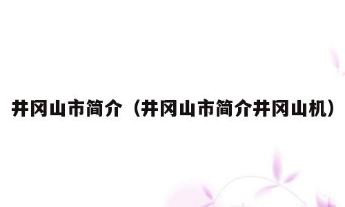 井冈山市简介（井冈山市简介井冈山机）