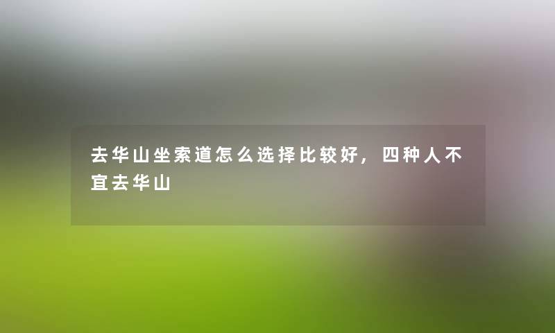 去华山坐索道怎么选择比较好,四种人不宜去华山